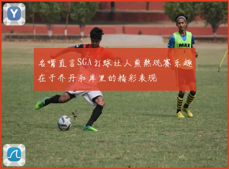 名嘴直言SGA打球让人煎熬观赛乐趣在于乔丹和库里的精彩表现