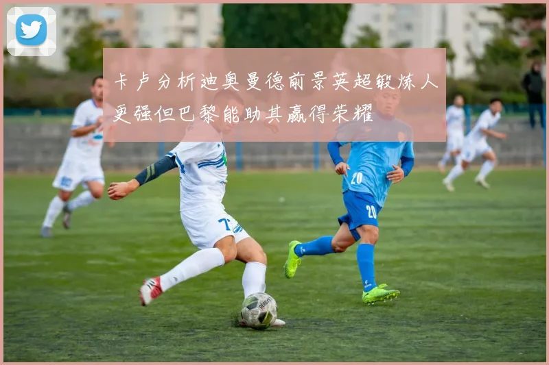 卡卢分析迪奥曼德前景英超锻炼人更强但巴黎能助其赢得荣耀