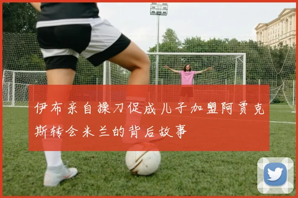 伊布亲自操刀促成儿子加盟阿贾克斯转会米兰的背后故事