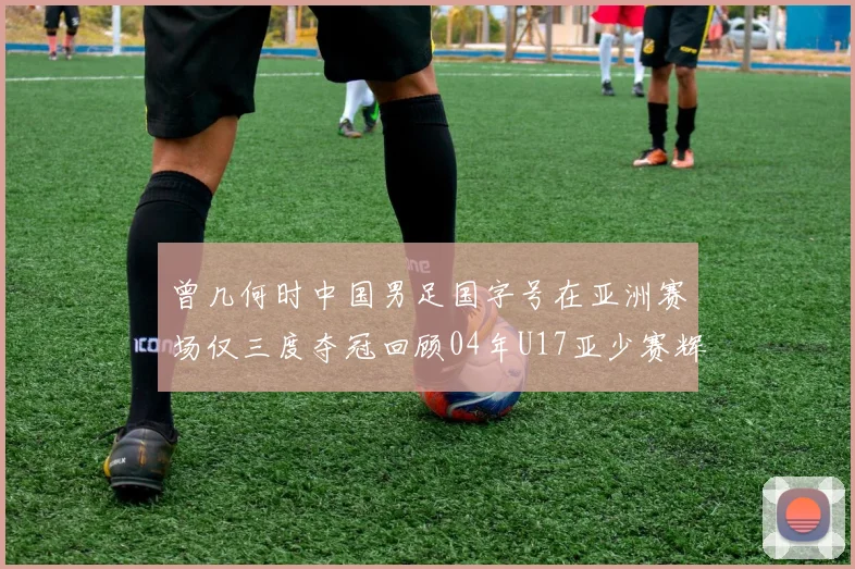 曾几何时中国男足国字号在亚洲赛场仅三度夺冠回顾04年U17亚少赛辉煌时刻