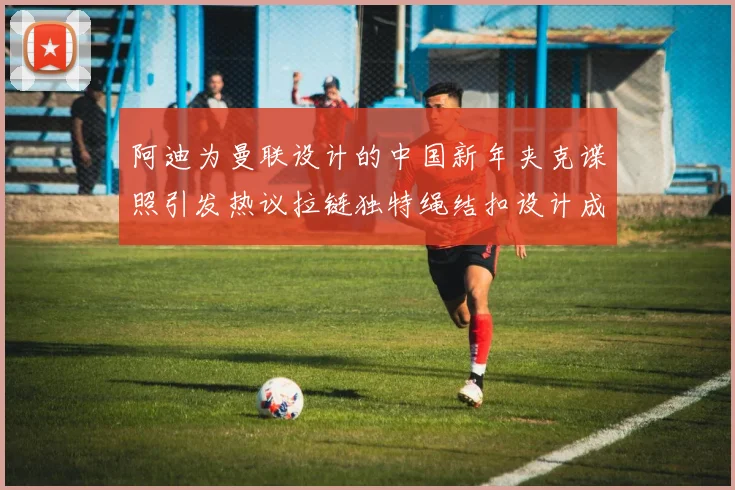阿迪为曼联设计的中国新年夹克谍照引发热议拉链独特绳结扣设计成亮点