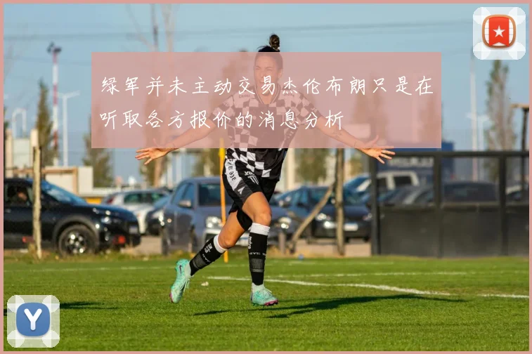 绿军并未主动交易杰伦布朗只是在听取各方报价的消息分析