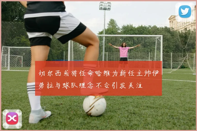 切尔西或将任命哈维为新任主帅伊劳拉与球队理念不合引发关注
