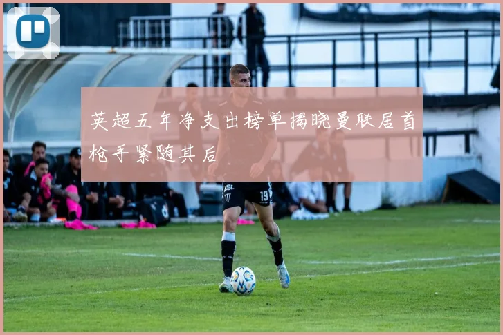 英超五年净支出榜单揭晓曼联居首枪手紧随其后