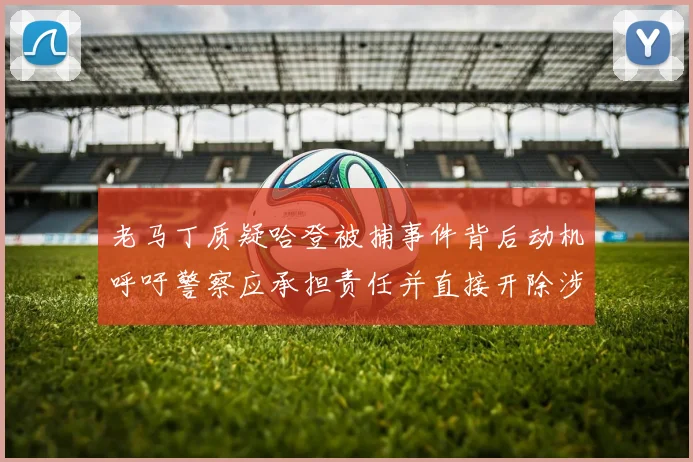 老马丁质疑哈登被捕事件背后动机呼吁警察应承担责任并直接开除涉事人员