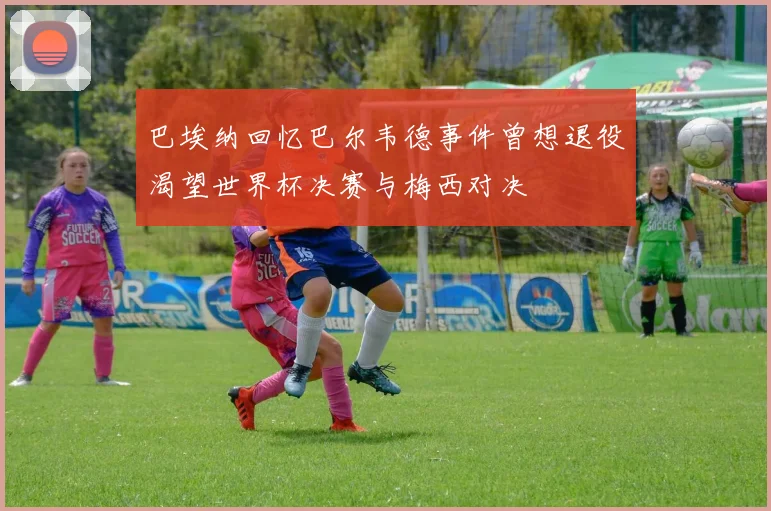 巴埃纳回忆巴尔韦德事件曾想退役渴望世界杯决赛与梅西对决