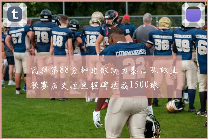 瓦科第88分钟进球助力泰山队职业联赛历史性里程碑达成1500球