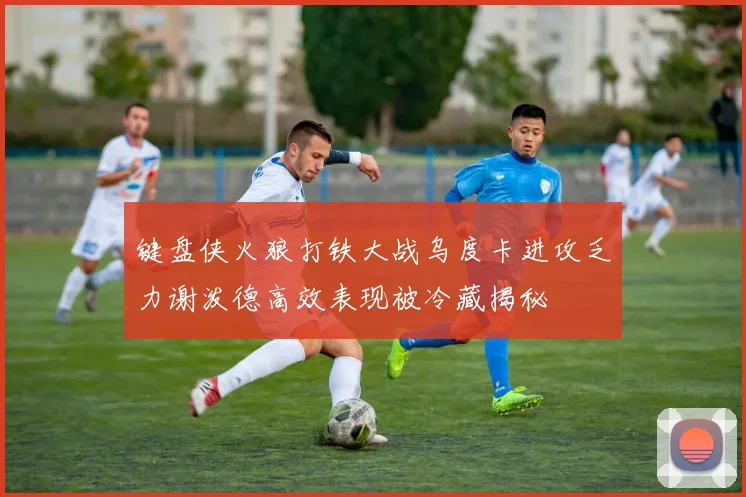键盘侠火狼打铁大战乌度卡进攻乏力谢泼德高效表现被冷藏揭秘