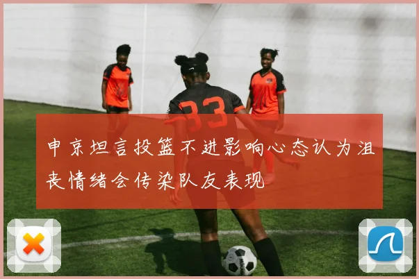 申京坦言投篮不进影响心态认为沮丧情绪会传染队友表现