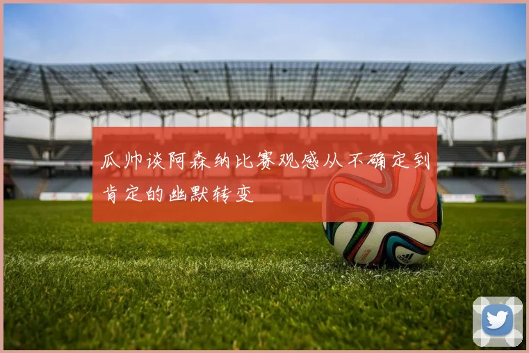 瓜帅谈阿森纳比赛观感从不确定到肯定的幽默转变