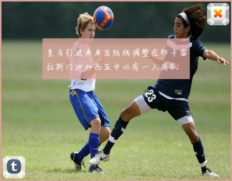 皇马引进库库后防线调整在即卡雷拉斯门迪加西亚中必有一人离队