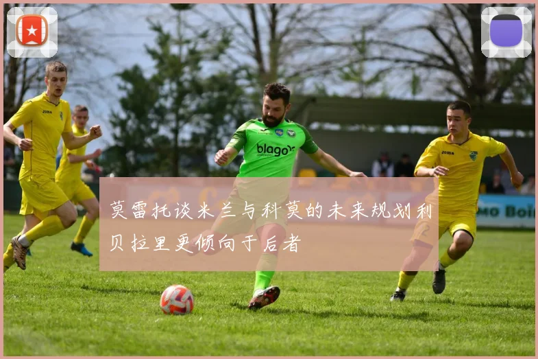 莫雷托谈米兰与科莫的未来规划利贝拉里更倾向于后者