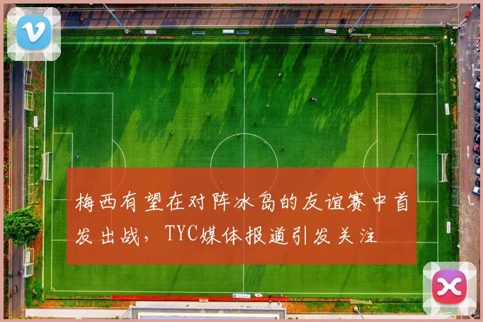 梅西有望在对阵冰岛的友谊赛中首发出战，TYC媒体报道引发关注