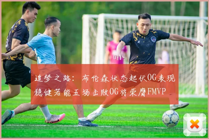 追梦之路：布伦森状态起伏OG表现稳健若能五场击败OG将荣膺FMVP