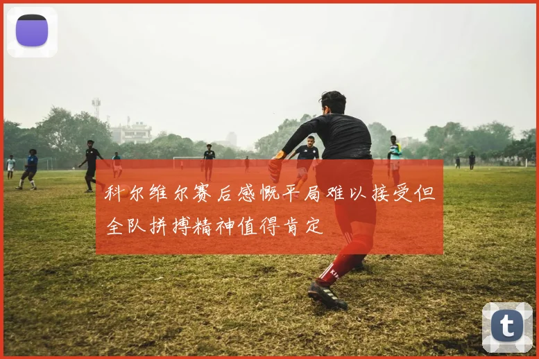 科尔维尔赛后感慨平局难以接受但全队拼搏精神值得肯定