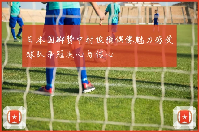 日本国脚赞中村俊辅偶像魅力感受球队争冠决心与信心
