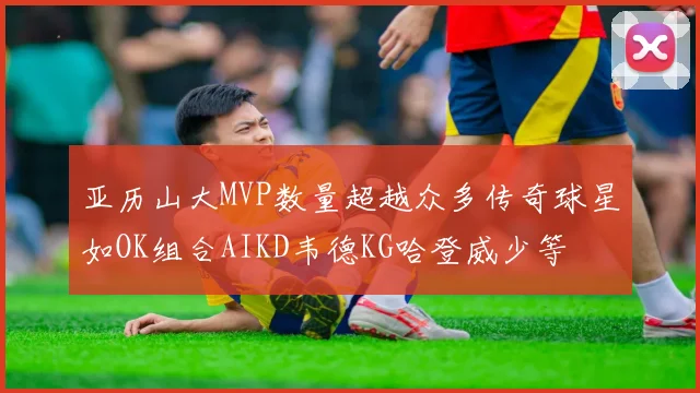 亚历山大MVP数量超越众多传奇球星如OK组合AIKD韦德KG哈登威少等