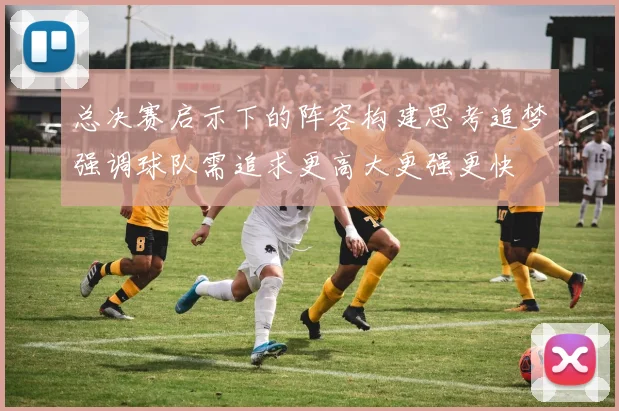 总决赛启示下的阵容构建思考追梦强调球队需追求更高大更强更快