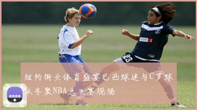 纽约街头体育盛宴巴西球迷与C罗球衣齐聚NBA总决赛现场