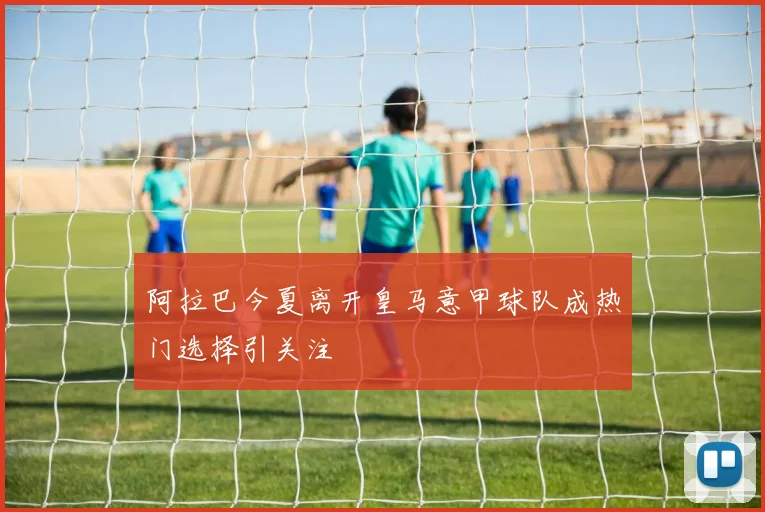阿拉巴今夏离开皇马意甲球队成热门选择引关注
