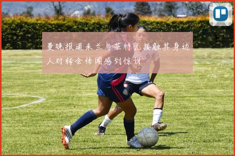 曼晚报道米兰与芒特无接触其身边人对转会传闻感到惊讶