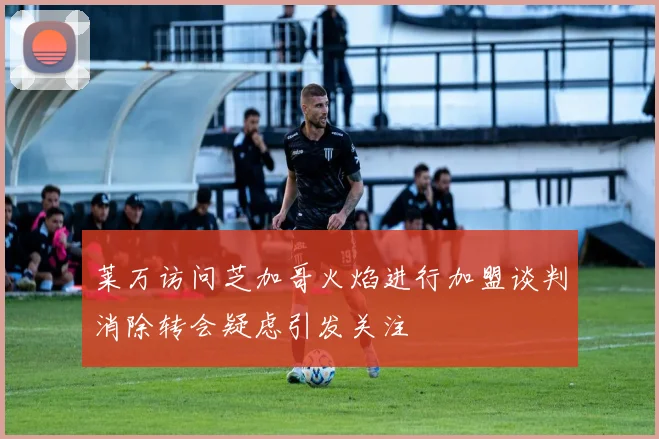 莱万访问芝加哥火焰进行加盟谈判消除转会疑虑引发关注