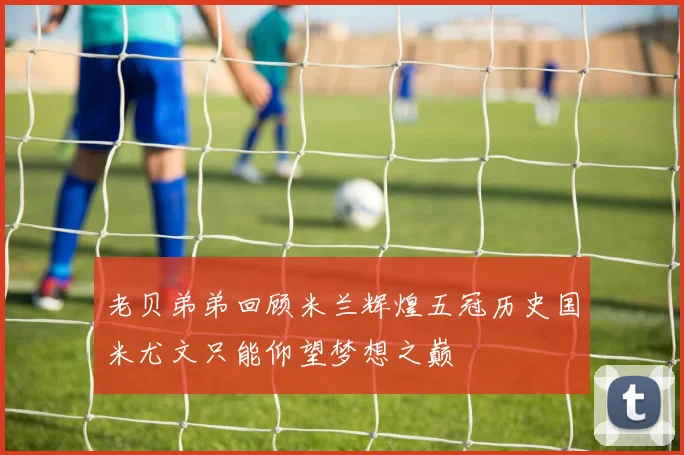 老贝弟弟回顾米兰辉煌五冠历史国米尤文只能仰望梦想之巅
