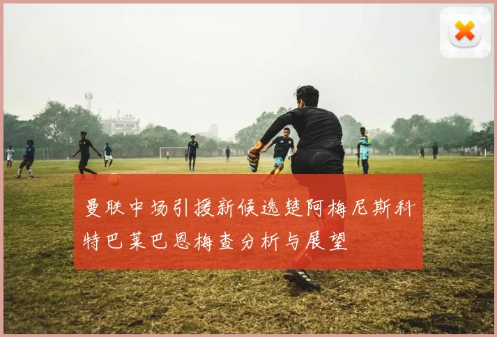 曼联中场引援新候选楚阿梅尼斯科特巴莱巴恩梅查分析与展望