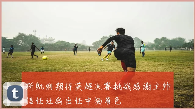 斯凯利期待英超决赛挑战感谢主帅信任让我出任中场角色
