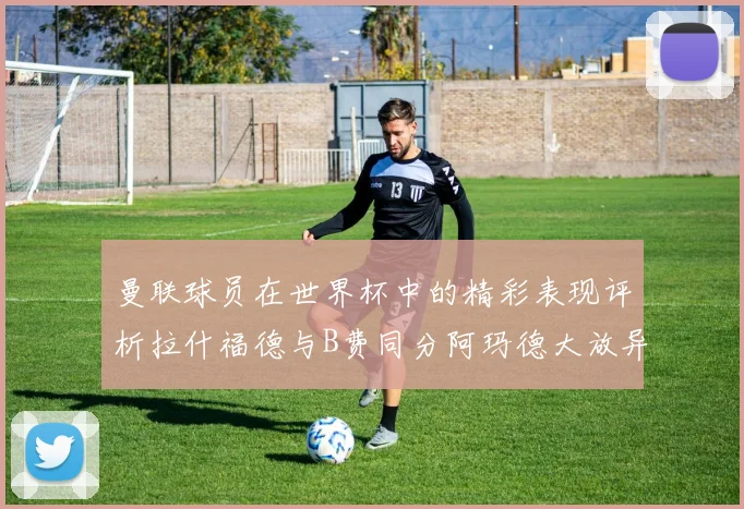 曼联球员在世界杯中的精彩表现评析拉什福德与B费同分阿玛德大放异彩