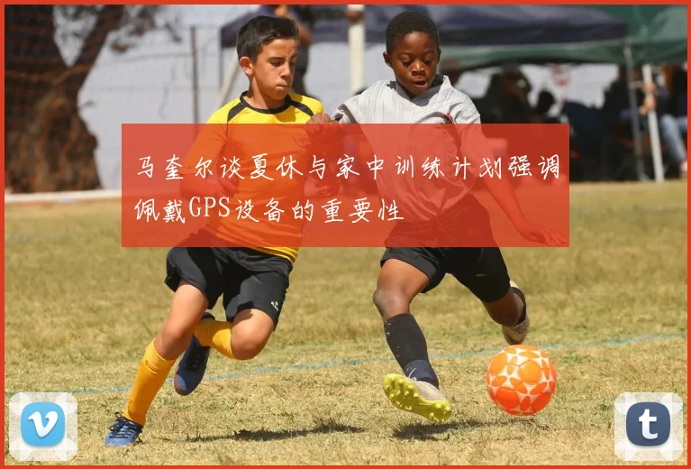 马奎尔谈夏休与家中训练计划强调佩戴GPS设备的重要性