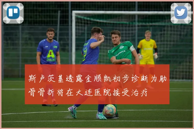 斯卢茨基透露金顺凯初步诊断为肋骨骨折将在大连医院接受治疗