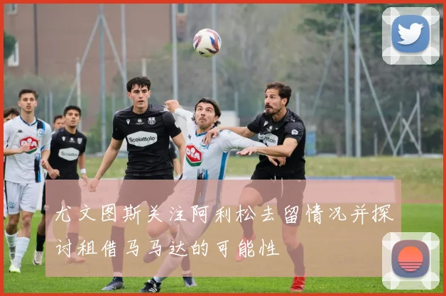 尤文图斯关注阿利松去留情况并探讨租借马马达的可能性