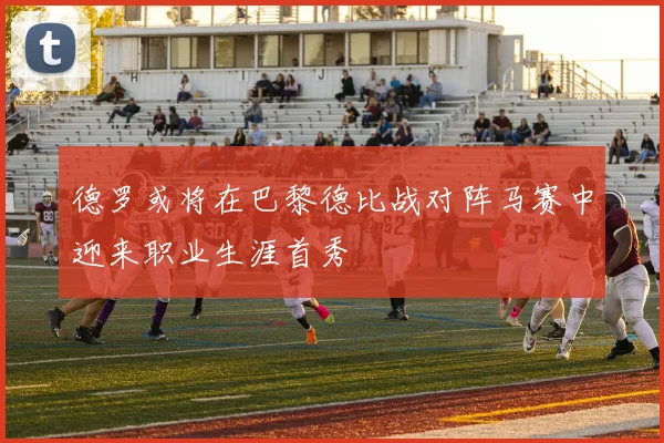 德罗或将在巴黎德比战对阵马赛中迎来职业生涯首秀