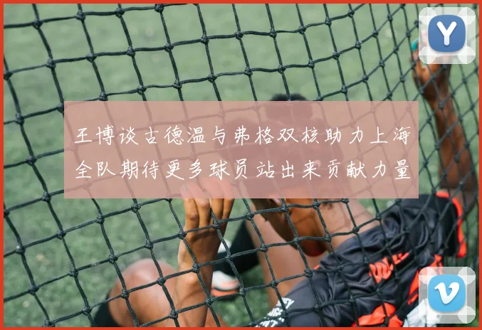 王博谈古德温与弗格双核助力上海全队期待更多球员站出来贡献力量
